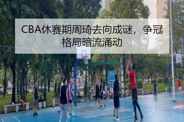 CBA休赛期周琦去向成谜，争冠格局暗流涌动